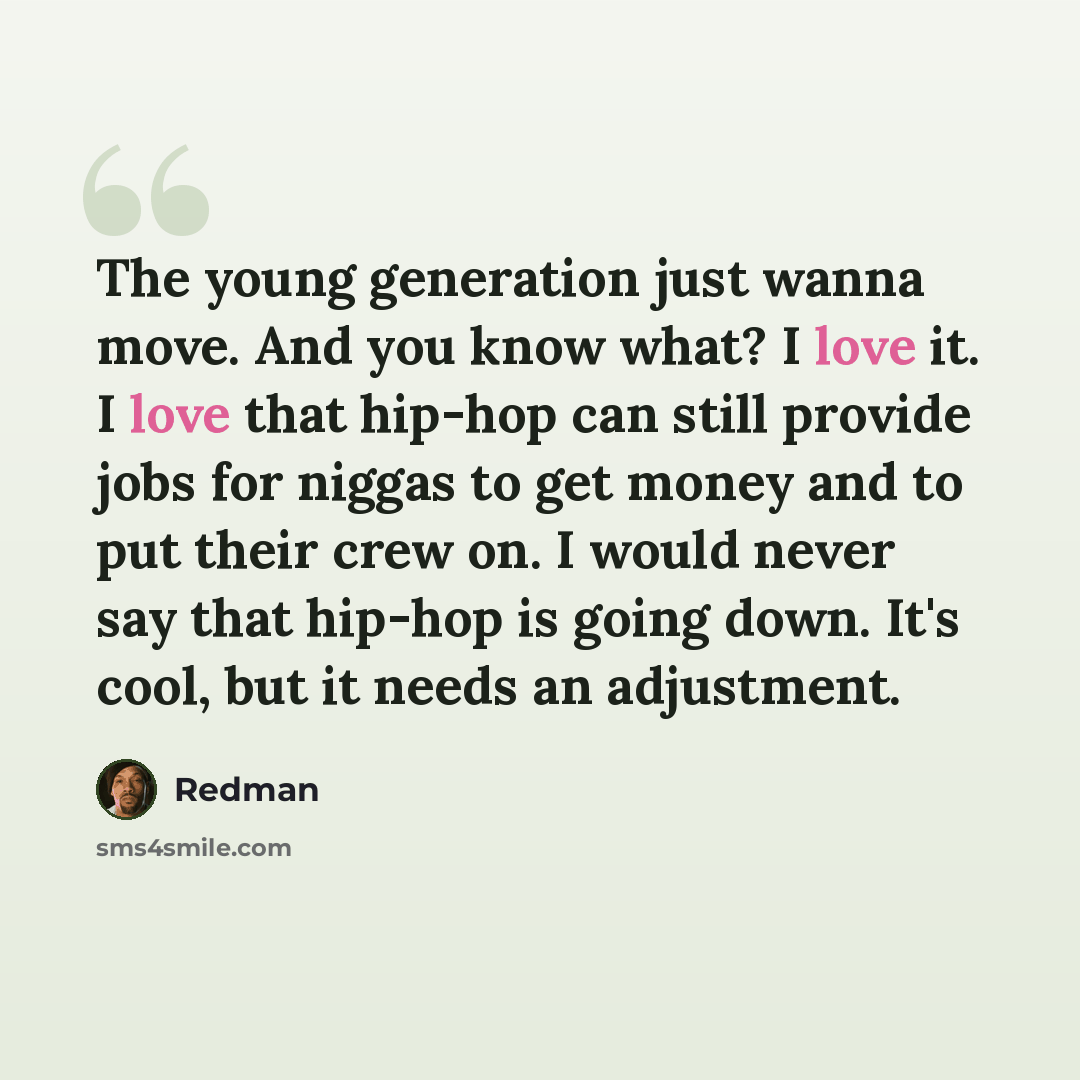 “The young generation just wanna move. And you know what? I love it. I love that hip-hop can still provide jobs for niggas to get money and to put their crew on. I would never say that hip-hop is going down. It's cool, but it needs an adjustment.” quote by Redman