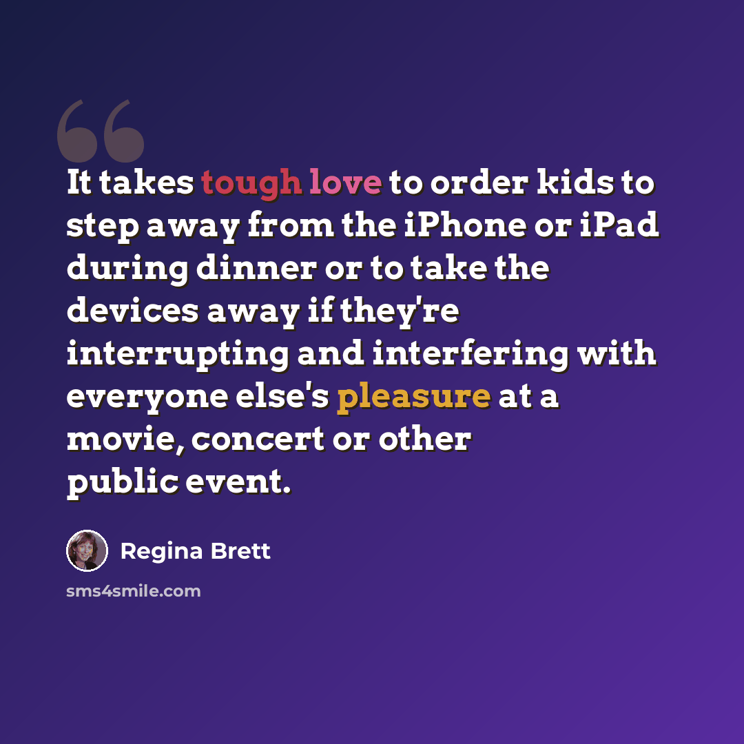“It takes tough love to order kids to step away from the iPhone or iPad during dinner or to take the devices away if they're interrupting and interfering with everyone else's pleasure at a movie, concert or other public event.” quote by Regina Brett