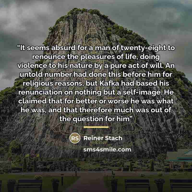 “It seems absurd for a man of twenty-eight to renounce the pleasures of life, doing violence to his nature by a pure act of will. An untold number had done this before him for religious reasons, but Kafka had based his renunciation on nothing but a self-image. He claimed that for better or worse he…” quote by Reiner Stach