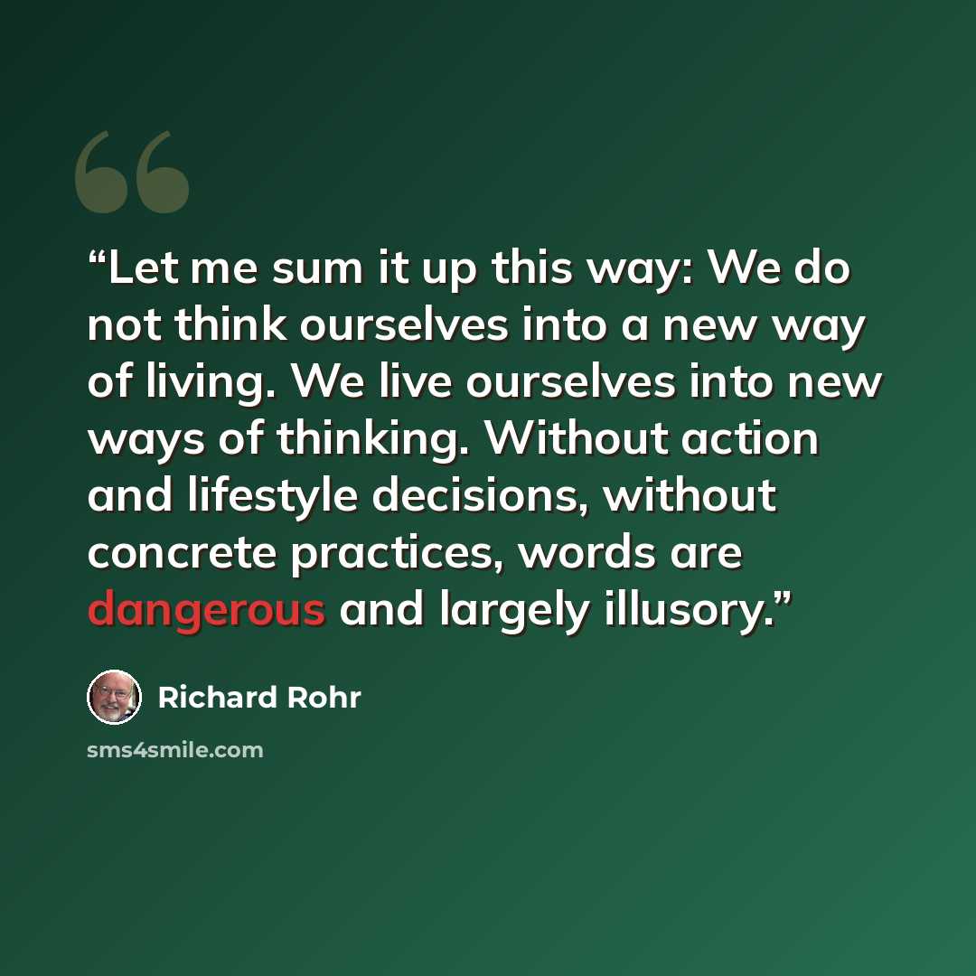 “Let me sum it up this way: We do not think ourselves into a new way of living. We live ourselves into new ways of thinking. Without action and lifestyle decisions, without concrete practices, words are dangerous and largely illusory.” quote by Richard Rohr