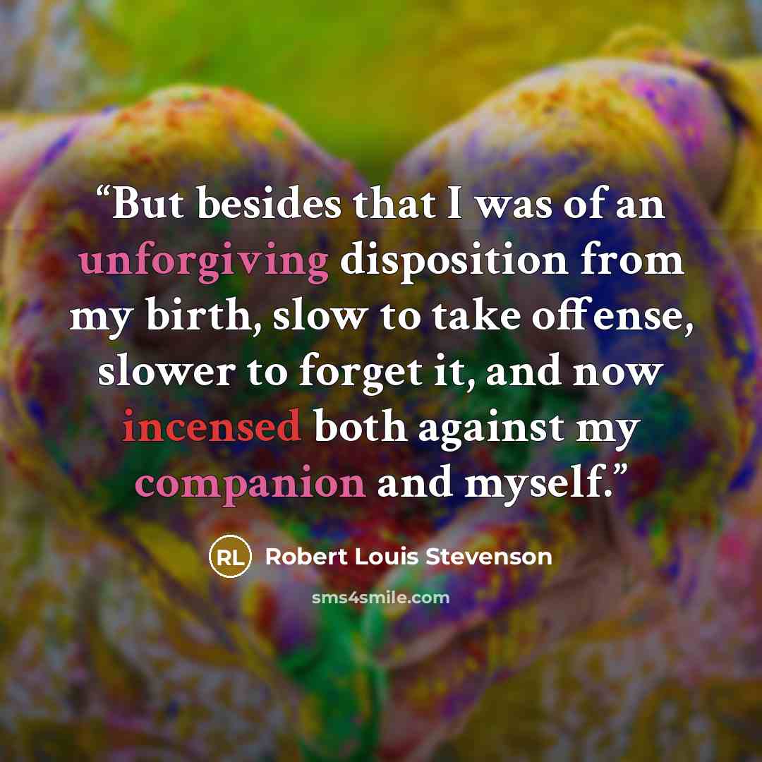 “But besides that I was of an unforgiving disposition from my birth, slow to take offense, slower to forget it, and now incensed both against my companion and myself.” quote by Robert Louis Stevenson