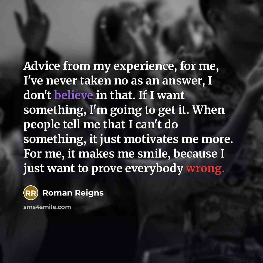 “Advice from my experience, for me, I've never taken no as an answer, I don't believe in that. If I want something, I'm going to get it. When people tell me that I can't do something, it just motivates me more. For me, it makes me smile, because I just want to prove everybody wrong.” quote by Roman Reigns