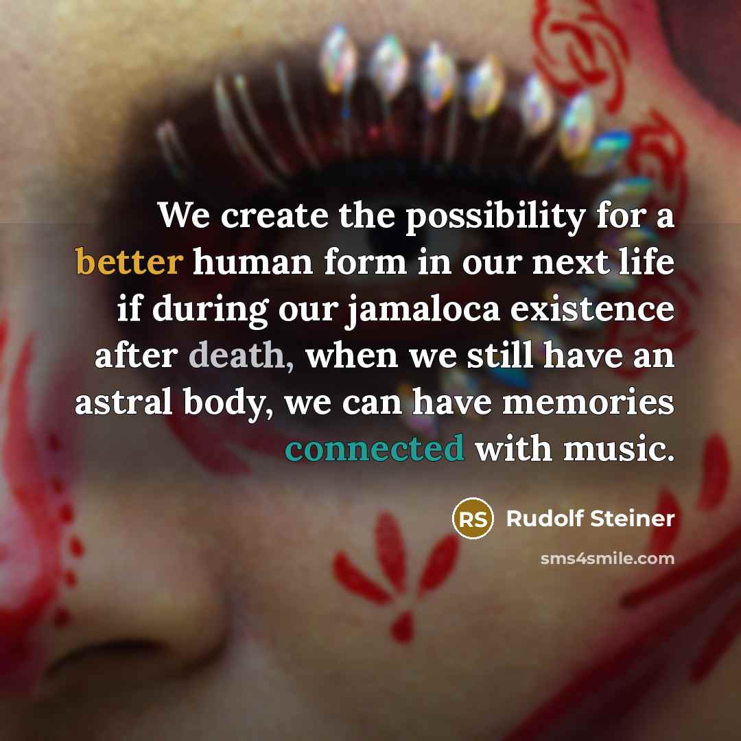 “We create the possibility for a better human form in our next life if during our jamaloca existence after death, when we still have an astral body, we can have memories connected with music.” quote by Rudolf Steiner