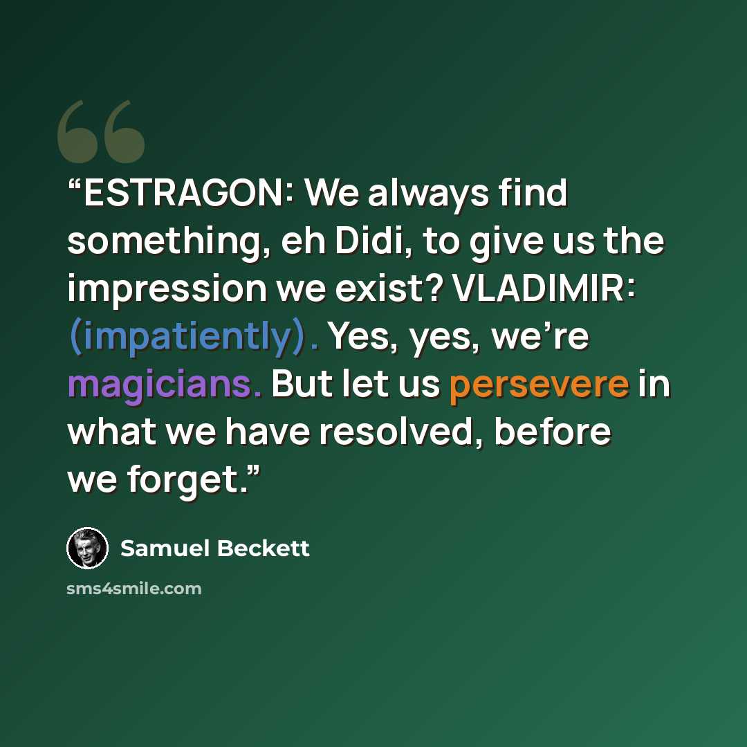“ESTRAGON: We always find something, eh Didi, to give us the impression we exist? VLADIMIR: (impatiently). Yes, yes, we’re magicians. But let us persevere in what we have resolved, before we forget.” quote by Samuel Beckett