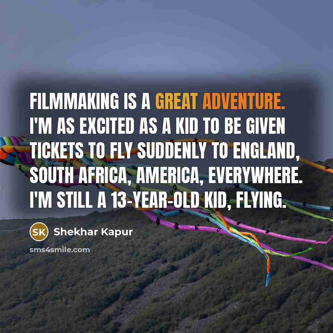 “Filmmaking is a great adventure. I'm as excited as a kid to be given tickets to fly suddenly to England, South Africa, America, everywhere. I'm still a 13-year-old kid, flying.” quote by Shekhar Kapur