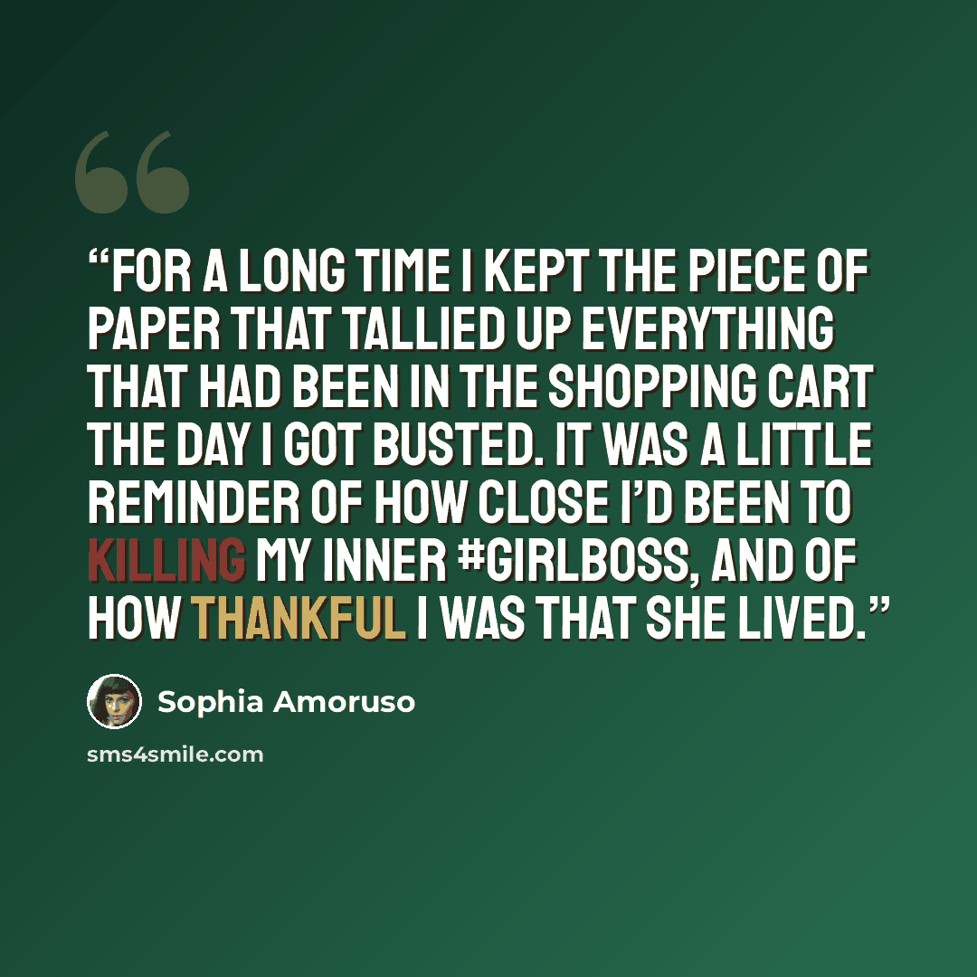 “For a long time I kept the piece of paper that tallied up everything that had been in the shopping cart the day I got busted. It was a little reminder of how close I’d been to killing my inner #GIRLBOSS, and of how thankful I was that she lived.” quote by Sophia Amoruso