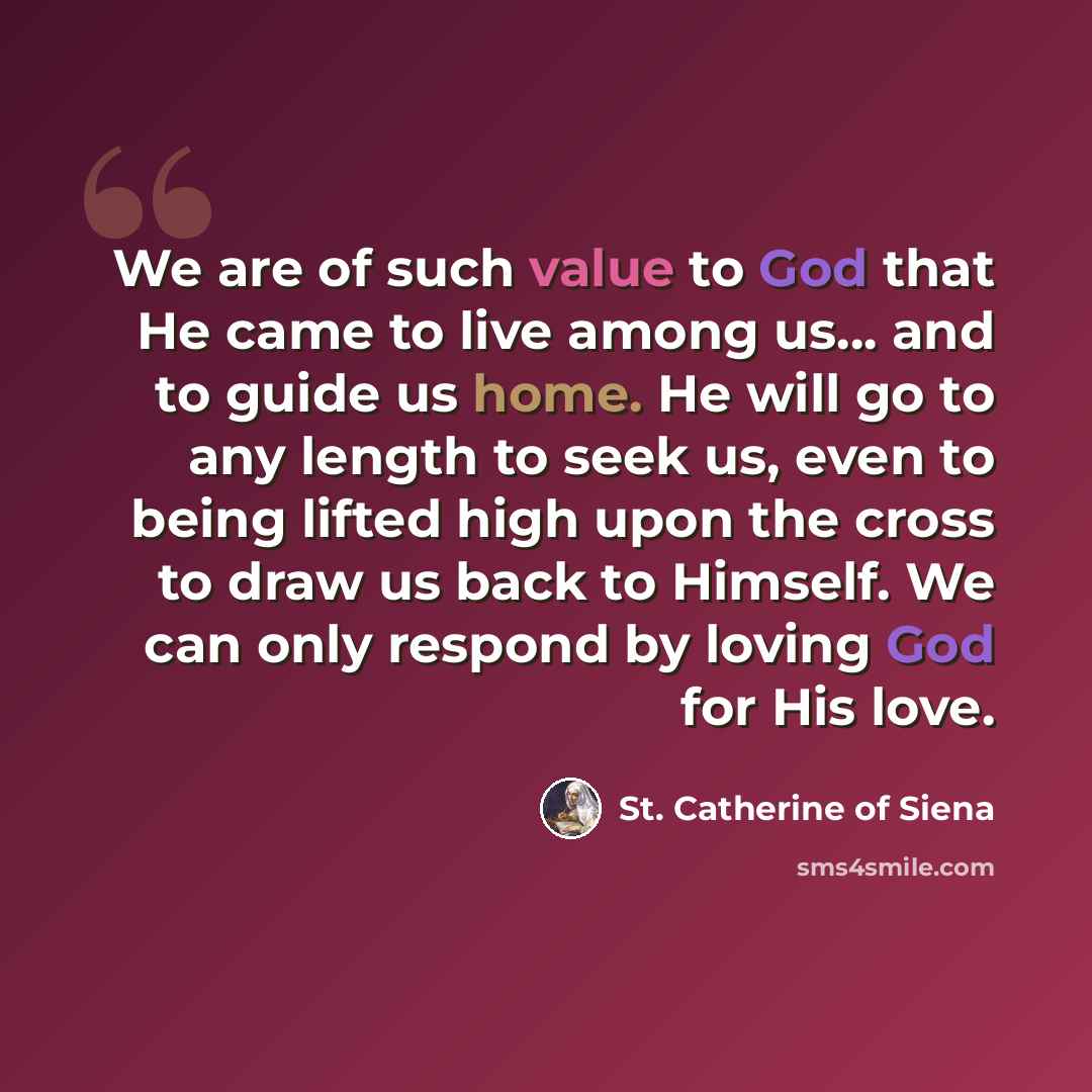 “We are of such value to God that He came to live among us... and to guide us home. He will go to any length to seek us, even to being lifted high upon the cross to draw us back to Himself. We can only respond by loving God for His love.” quote by St. Catherine of Siena