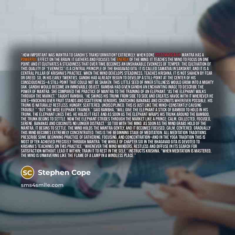 “How important was mantra to Gandhi’s transformation? Extremely. When done systematically, mantra has a powerful effect on the brain. It gathers and focuses the energy of the mind. It teaches the mind to focus on one point, and it cultivates a steadiness that over time becomes an unshakable…” quote by Stephen Cope