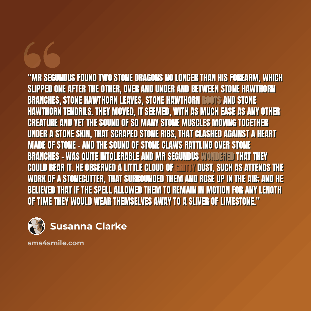 “Mr Segundus found two stone dragons no longer than his forearm, which slipped one after the other, over and under and between stone hawthorn branches, stone hawthorn leaves, stone hawthorn roots and stone hawthorn tendrils. They moved, it seemed, with as much ease as any other creature and yet the…” quote by Susanna Clarke