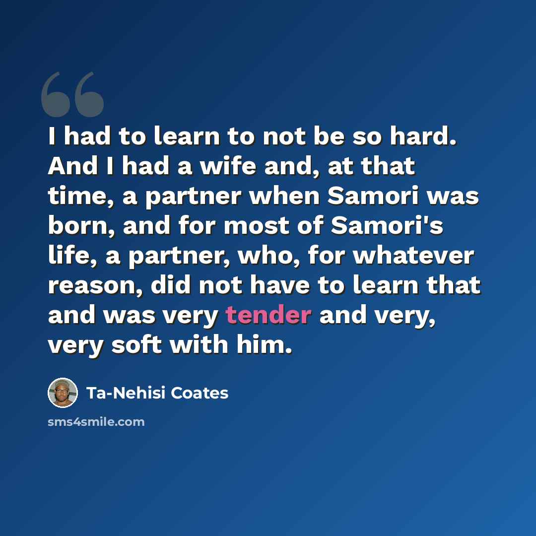 “I had to learn to not be so hard. And I had a wife and, at that time, a partner when Samori was born, and for most of Samori's life, a partner, who, for whatever reason, did not have to learn that and was very tender and very, very soft with him.” quote by Ta-Nehisi Coates