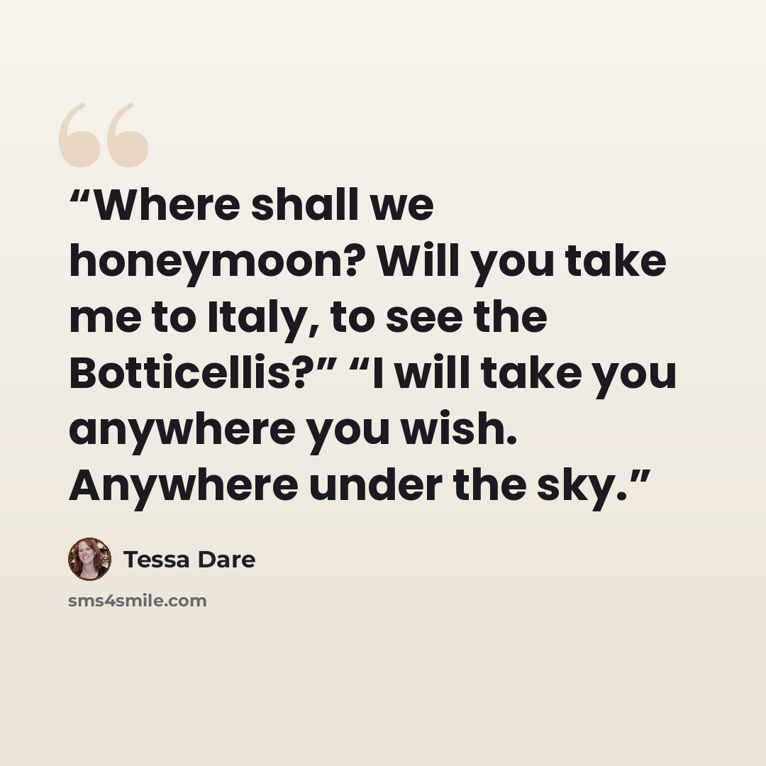 “Where shall we honeymoon? Will you take me to Italy, to see the Botticellis?” “I will take you anywhere you wish. Anywhere under the sky.” quote by Tessa Dare