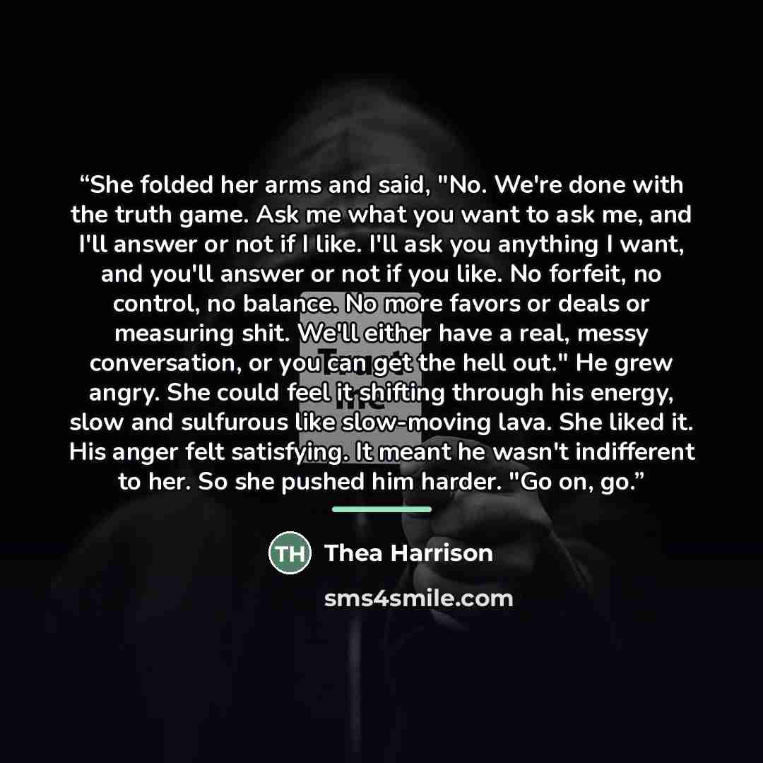 “She folded her arms and said, "No. We're done with the truth game. Ask me what you want to ask me, and I'll answer or not if I like. I'll ask you anything I want, and you'll answer or not if you like. No forfeit, no control, no balance. No more favors or deals or measuring shit. We'll either have…” quote by Thea Harrison