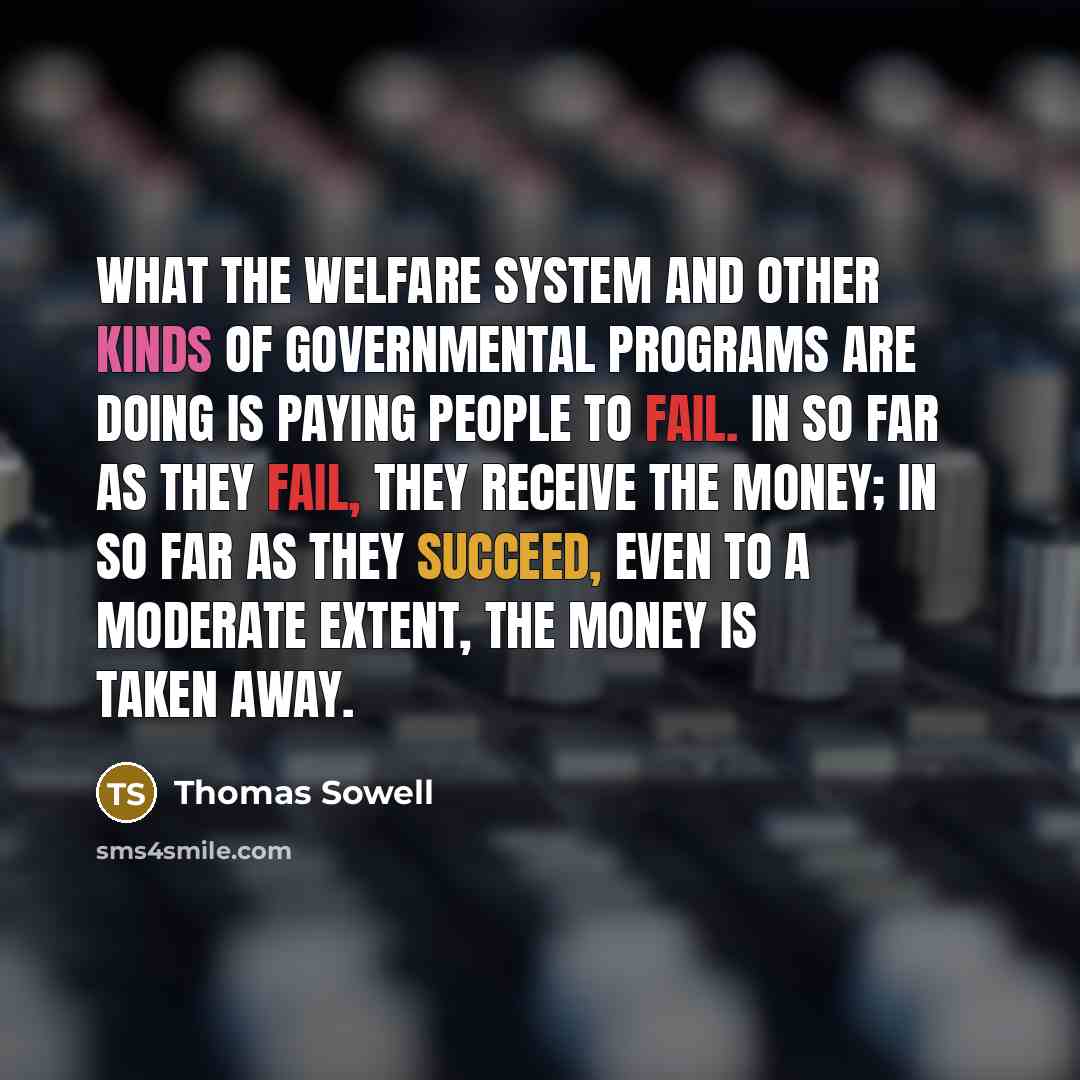 “What the welfare system and other kinds of governmental programs are doing is paying people to fail. In so far as they fail, they receive the money; in so far as they succeed, even to a moderate extent, the money is taken away.” quote by Thomas Sowell