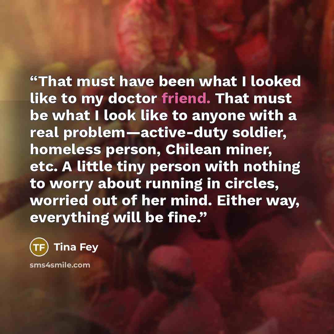 “That must have been what I looked like to my doctor friend. That must be what I look like to anyone with a real problem—active-duty soldier, homeless person, Chilean miner, etc. A little tiny person with nothing to worry about running in circles, worried out of her mind. Either way, everything…” quote by Tina Fey