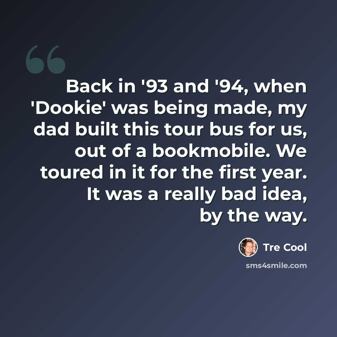 “Back in '93 and '94, when 'Dookie' was being made, my dad built this tour bus for us, out of a bookmobile. We toured in it for the first year. It was a really bad idea, by the way.” quote by Tre Cool