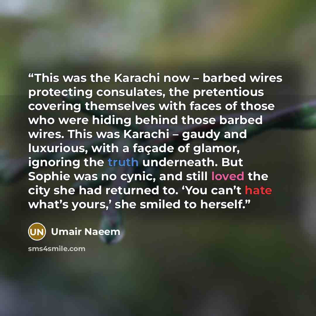 “This was the Karachi now – barbed wires protecting consulates, the pretentious covering themselves with faces of those who were hiding behind those barbed wires. This was Karachi – gaudy and luxurious, with a façade of glamor, ignoring the truth underneath. But Sophie was no cynic, and still loved…” quote by Umair Naeem