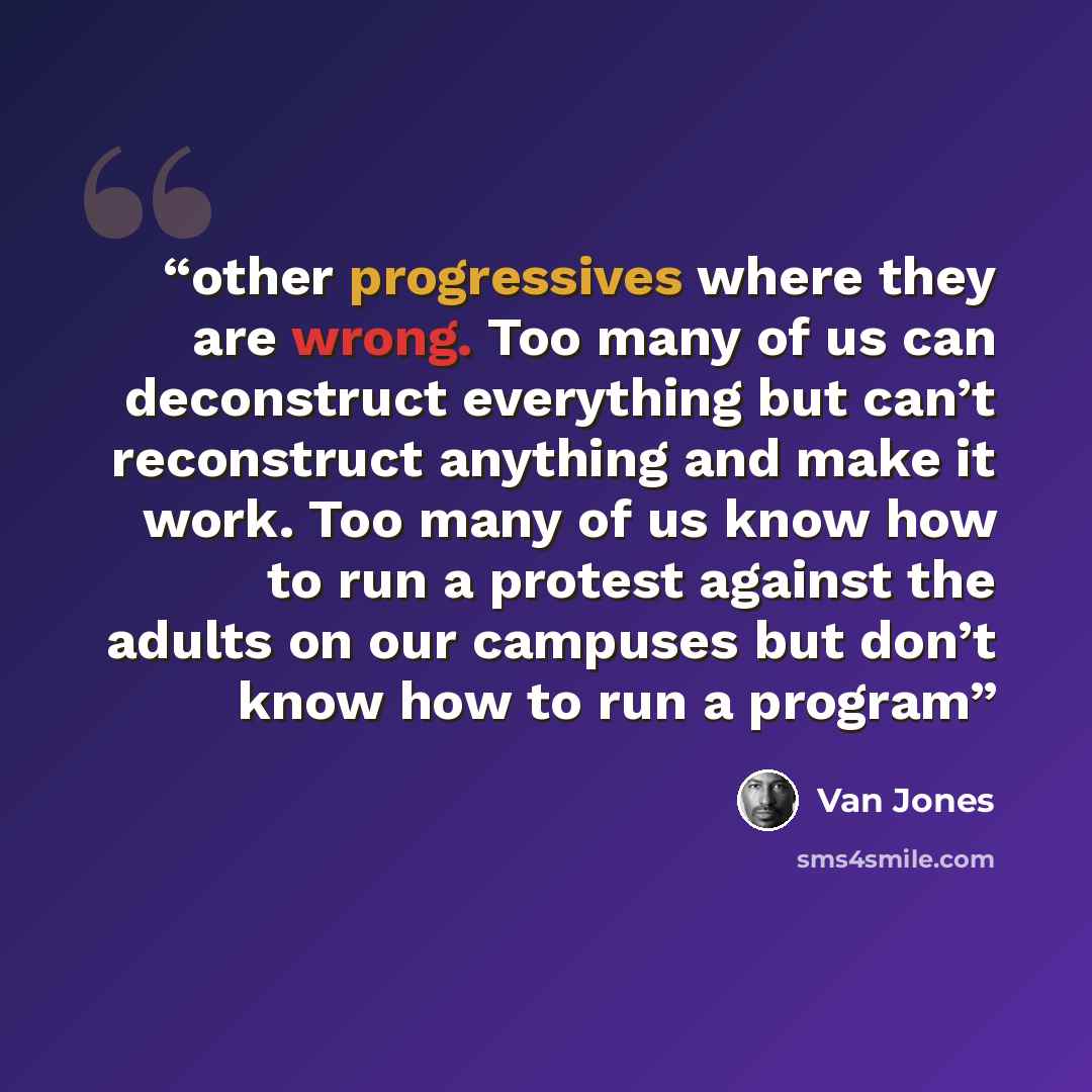 “other progressives where they are wrong. Too many of us can deconstruct everything but can’t reconstruct anything and make it work. Too many of us know how to run a protest against the adults on our campuses but don’t know how to run a program” quote by Van Jones