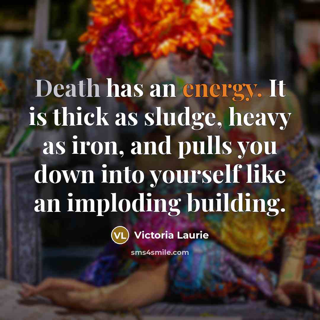 “Death has an energy. It is thick as sludge, heavy as iron, and pulls you down into yourself like an imploding building.” quote by Victoria Laurie