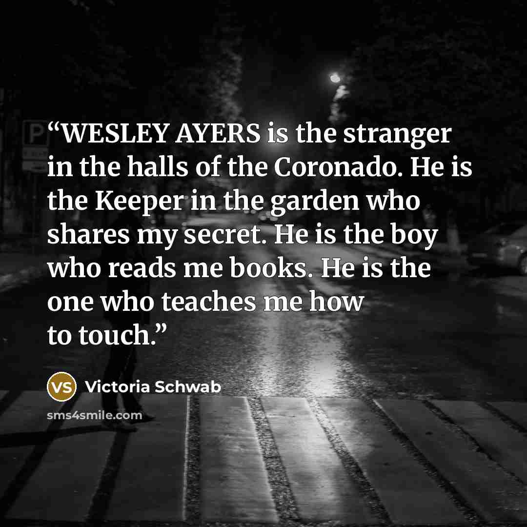 “WESLEY AYERS is the stranger in the halls of the Coronado. He is the Keeper in the garden who shares my secret. He is the boy who reads me books. He is the one who teaches me how to touch.” quote by Victoria Schwab
