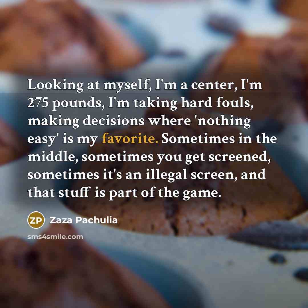 “Looking at myself, I'm a center, I'm 275 pounds, I'm taking hard fouls, making decisions where 'nothing easy' is my favorite. Sometimes in the middle, sometimes you get screened, sometimes it's an illegal screen, and that stuff is part of the game.” quote by Zaza Pachulia