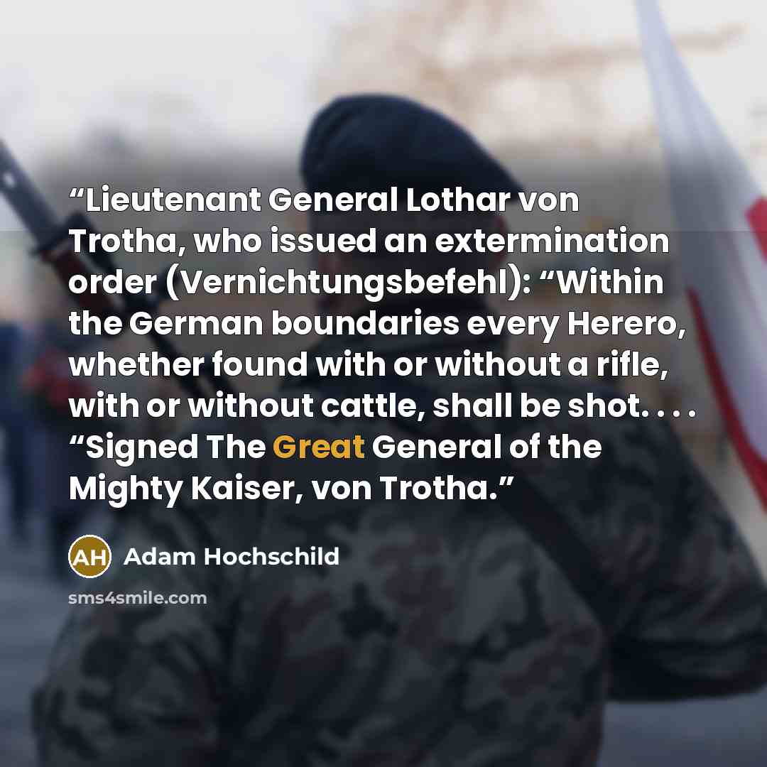 “Lieutenant General Lothar von Trotha, who issued an extermination order (Vernichtungsbefehl): “Within the German boundaries every Herero, whether found with or without a rifle, with or without cattle, shall be shot. . . . “Signed The Great General of the Mighty Kaiser, von Trotha.” quote by Adam Hochschild
