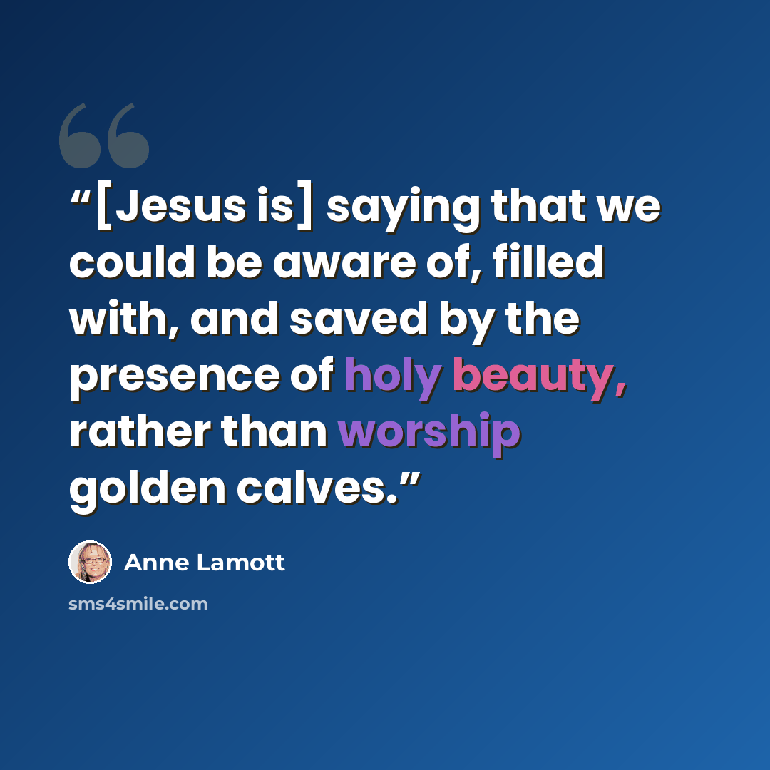 “[Jesus is] saying that we could be aware of, filled with, and saved by the presence of holy beauty, rather than worship golden calves.” quote by Anne Lamott