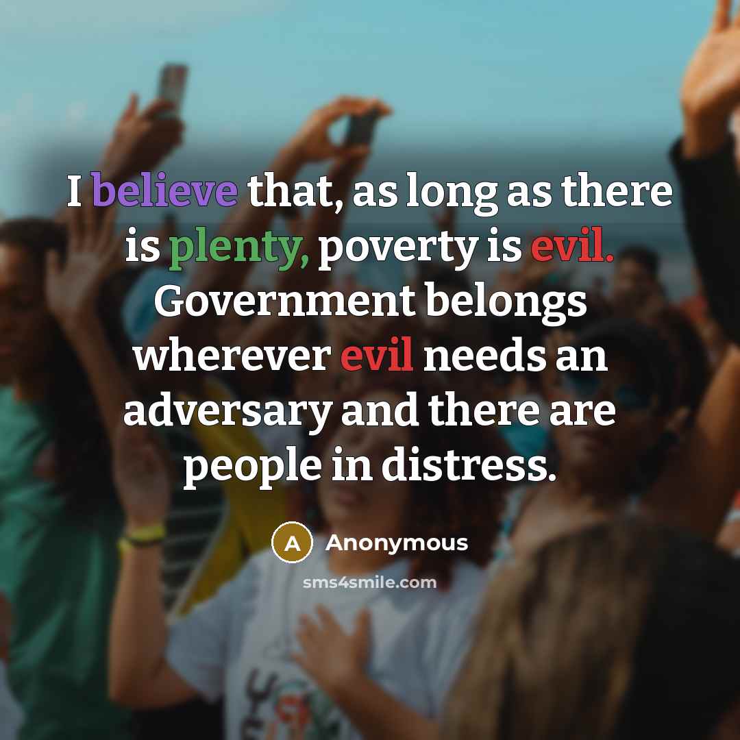 “I believe that, as long as there is plenty, poverty is evil. Government belongs wherever evil needs an adversary and there are people in distress.” quote by Anonymous