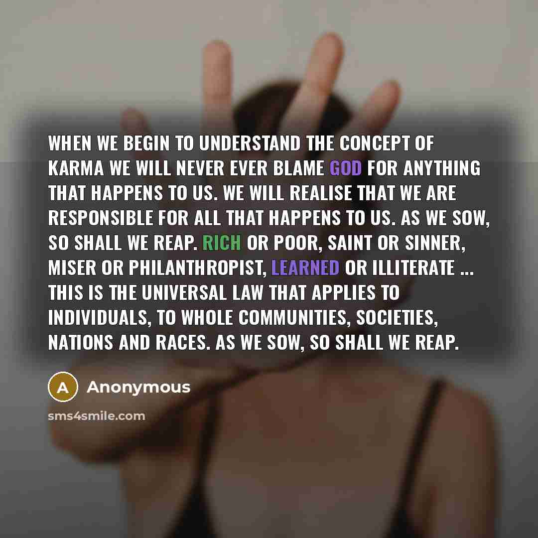 “When we begin to understand the concept of Karma we will never ever blame God for anything that happens to us. We will realise that we are responsible for all that happens to us. As we sow, so shall we reap. Rich or poor, saint or sinner, miser or philanthropist, learned or illiterate ... This is…” quote by Anonymous