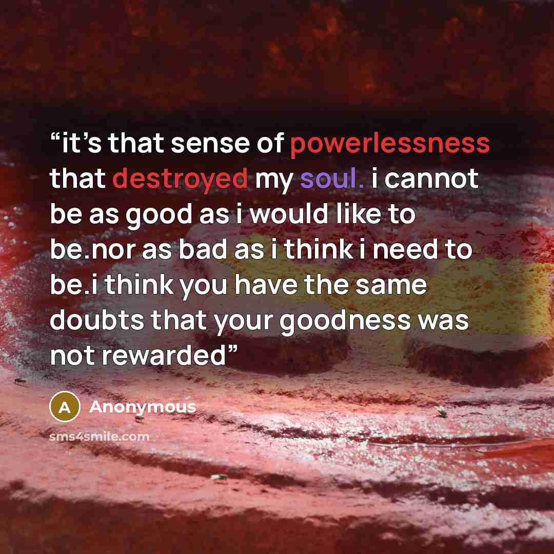 “it’s that sense of powerlessness that destroyed my soul. i cannot be as good as i would like to be.nor as bad as i think i need to be.i think you have the same doubts that your goodness was not rewarded” quote by Anonymous