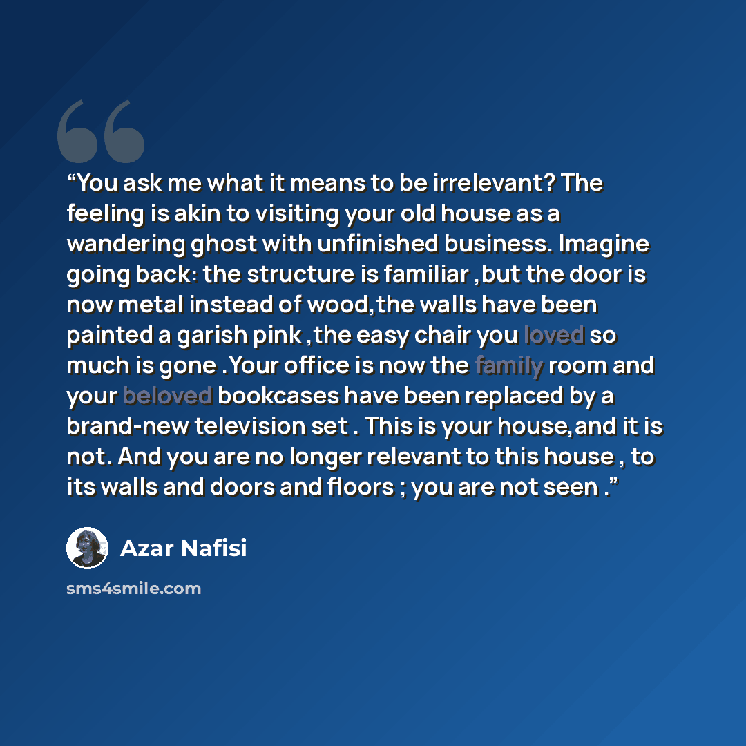 “You ask me what it means to be irrelevant? The feeling is akin to visiting your old house as a wandering ghost with unfinished business. Imagine going back: the structure is familiar ,but the door is now metal instead of wood,the walls have been painted a garish pink ,the easy chair you loved so…” quote by Azar Nafisi