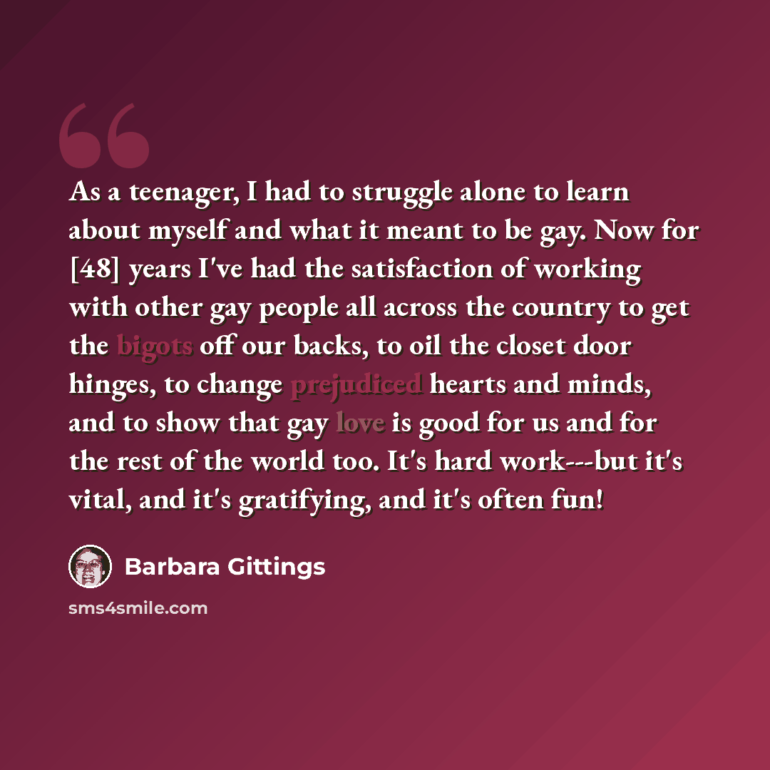“As a teenager, I had to struggle alone to learn about myself and what it meant to be gay. Now for [48] years I've had the satisfaction of working with other gay people all across the country to get the bigots off our backs, to oil the closet door hinges, to change prejudiced hearts and minds, and…” quote by Barbara Gittings