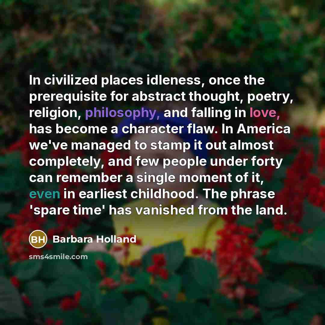 “In civilized places idleness, once the prerequisite for abstract thought, poetry, religion, philosophy, and falling in love, has become a character flaw. In America we've managed to stamp it out almost completely, and few people under forty can remember a single moment of it, even in earliest…” quote by Barbara Holland
