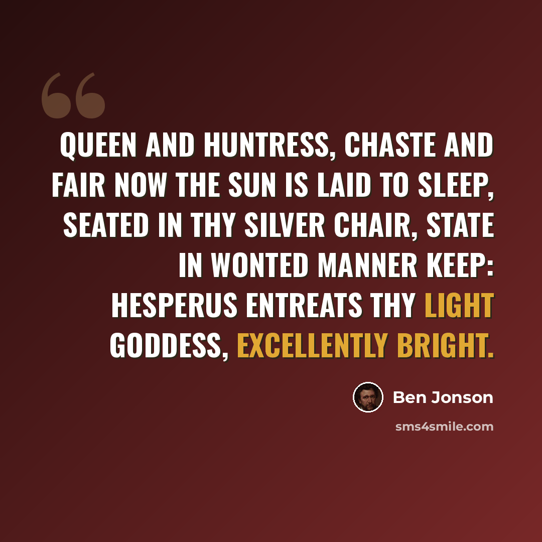 “Queen and huntress, chaste and fair Now the sun is laid to sleep, Seated in thy silver chair, State in wonted manner keep: Hesperus entreats thy light Goddess, excellently bright.” quote by Ben Jonson