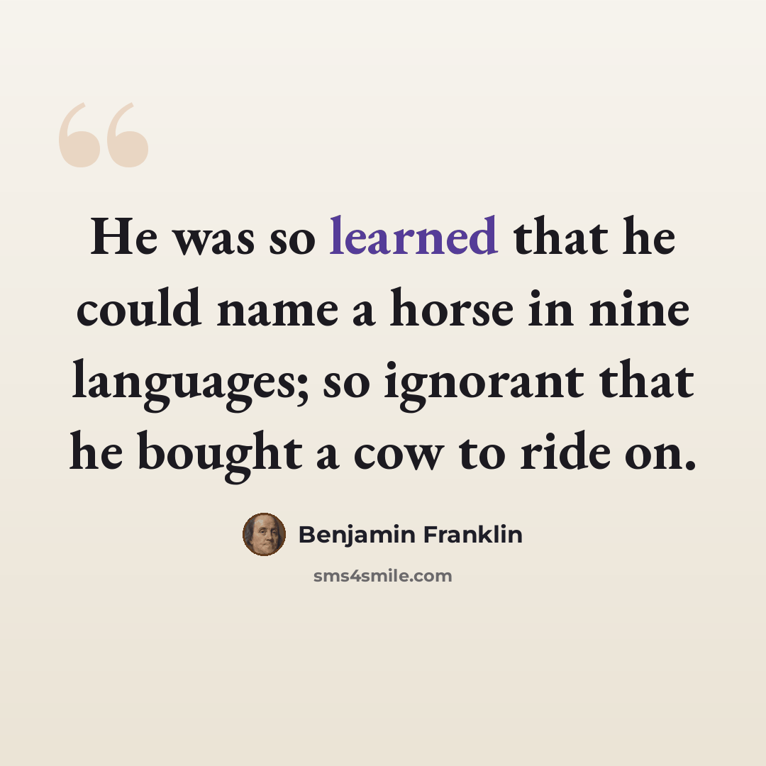 “He was so learned that he could name a horse in nine languages; so ignorant that he bought a cow to ride on.” quote by Benjamin Franklin