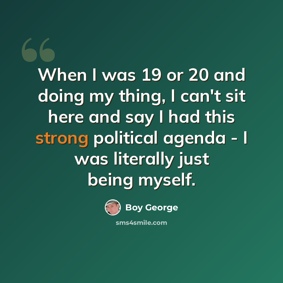 “When I was 19 or 20 and doing my thing, I can't sit here and say I had this strong political agenda - I was literally just being myself.” quote by Boy George