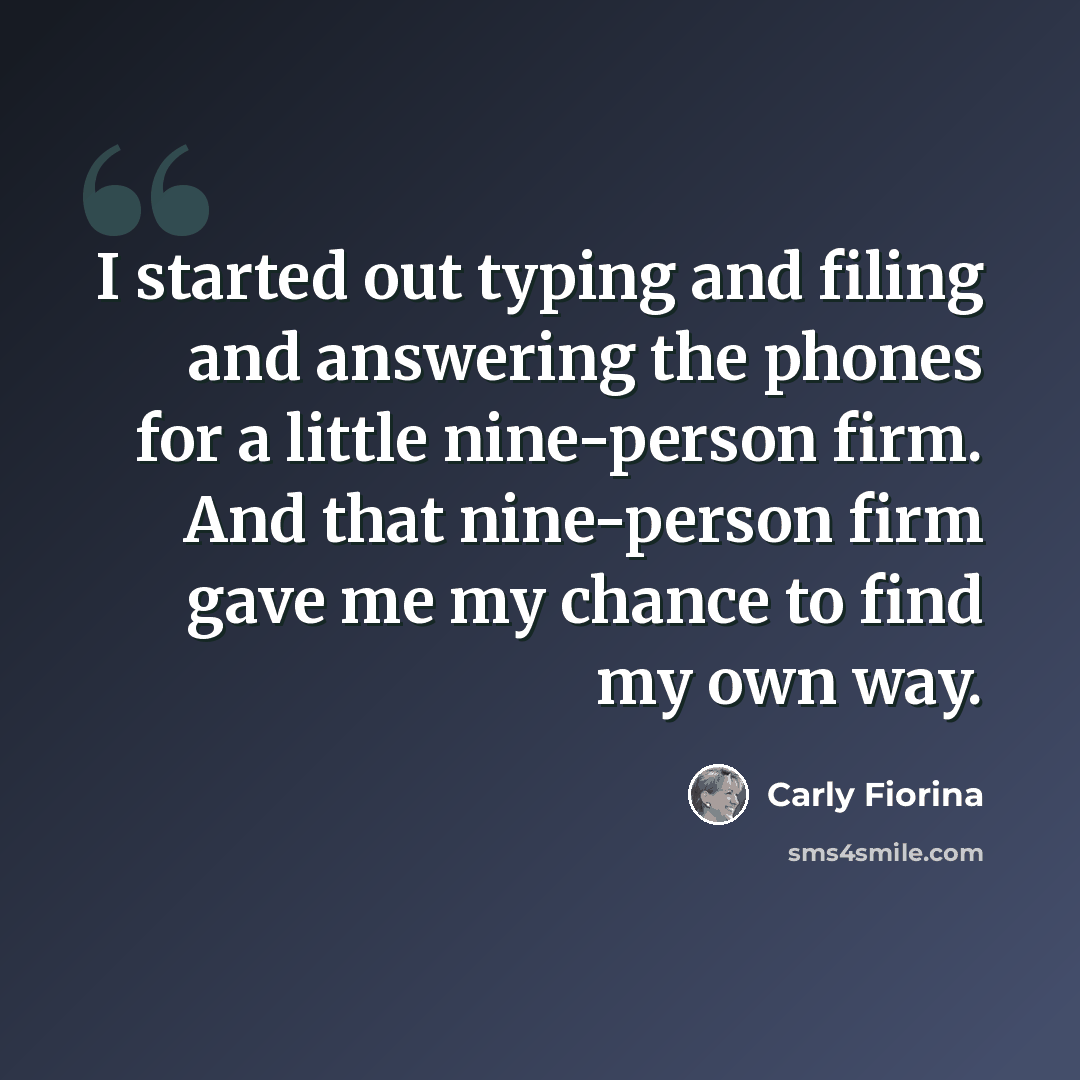 “I started out typing and filing and answering the phones for a little nine-person firm. And that nine-person firm gave me my chance to find my own way.” quote by Carly Fiorina