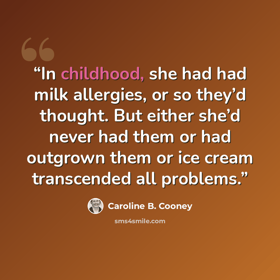 “In childhood, she had had milk allergies, or so they’d thought. But either she’d never had them or had outgrown them or ice cream transcended all problems.” quote by Caroline B. Cooney
