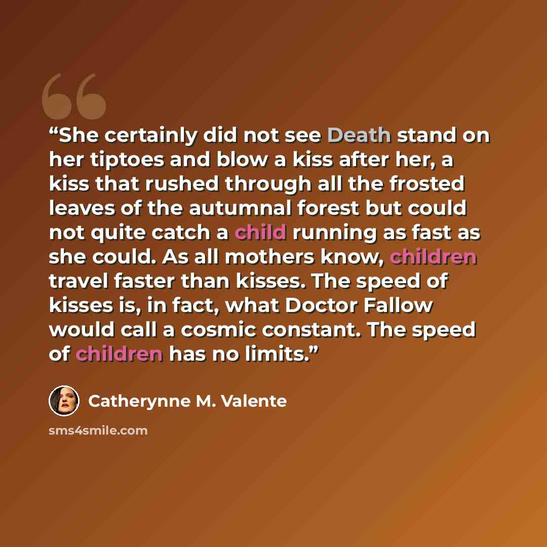 “She certainly did not see Death stand on her tiptoes and blow a kiss after her, a kiss that rushed through all the frosted leaves of the autumnal forest but could not quite catch a child running as fast as she could. As all mothers know, children travel faster than kisses. The speed of kisses is…” quote by Catherynne M. Valente