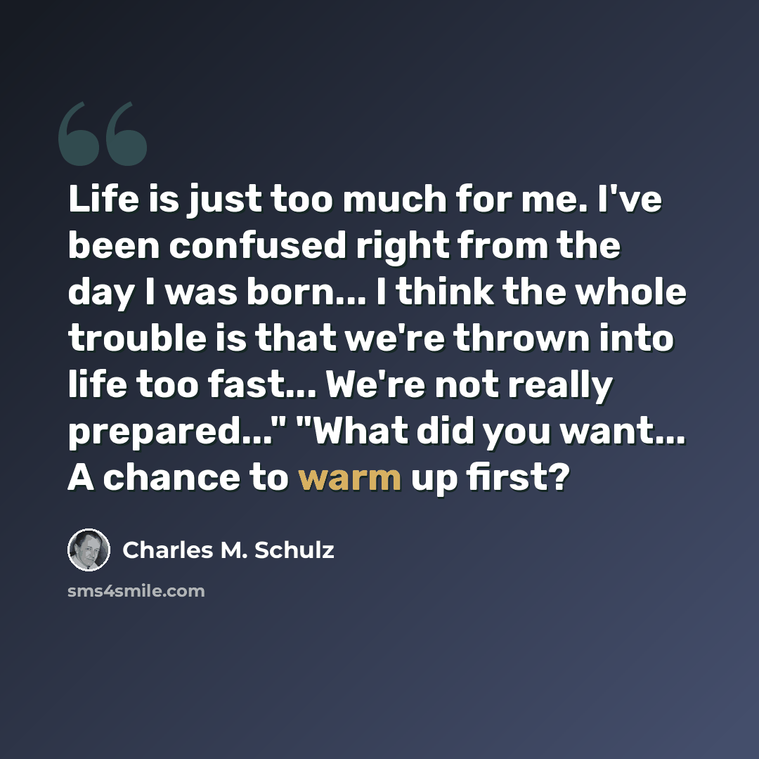 “Life is just too much for me. I've been confused right from the day I was born... I think the whole trouble is that we're thrown into life too fast... We're not really prepared..." "What did you want... A chance to warm up first?” quote by Charles M. Schulz