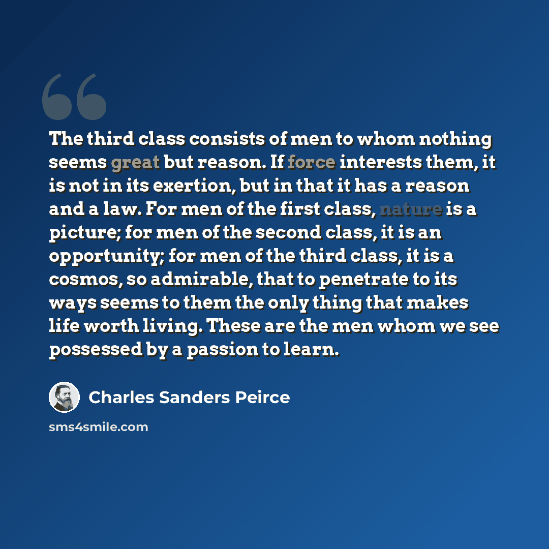 “The third class consists of men to whom nothing seems great but reason. If force interests them, it is not in its exertion, but in that it has a reason and a law. For men of the first class, nature is a picture; for men of the second class, it is an opportunity; for men of the third class, it is a…” quote by Charles Sanders Peirce