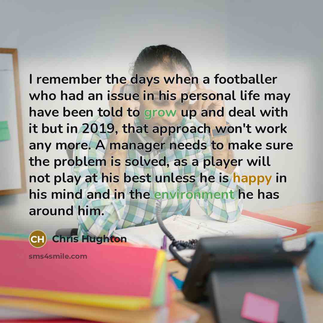 “I remember the days when a footballer who had an issue in his personal life may have been told to grow up and deal with it but in 2019, that approach won't work any more. A manager needs to make sure the problem is solved, as a player will not play at his best unless he is happy in his mind and in…” quote by Chris Hughton