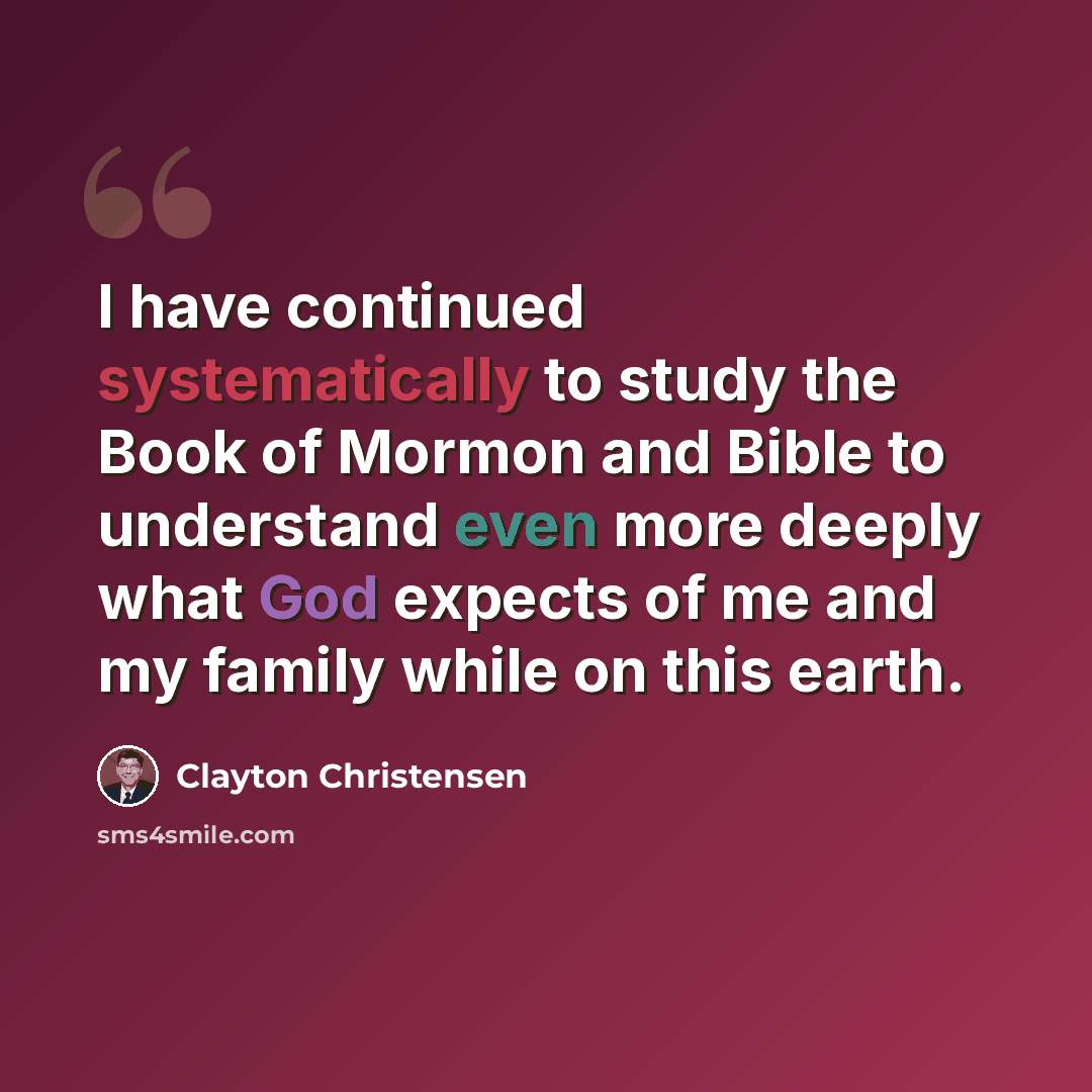 “I have continued systematically to study the Book of Mormon and Bible to understand even more deeply what God expects of me and my family while on this earth.” quote by Clayton Christensen