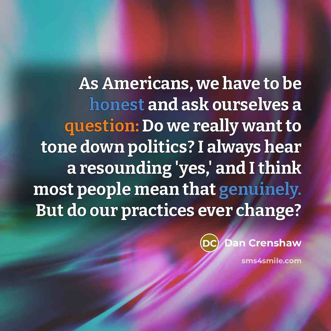 “As Americans, we have to be honest and ask ourselves a question: Do we really want to tone down politics? I always hear a resounding 'yes,' and I think most people mean that genuinely. But do our practices ever change?” quote by Dan Crenshaw