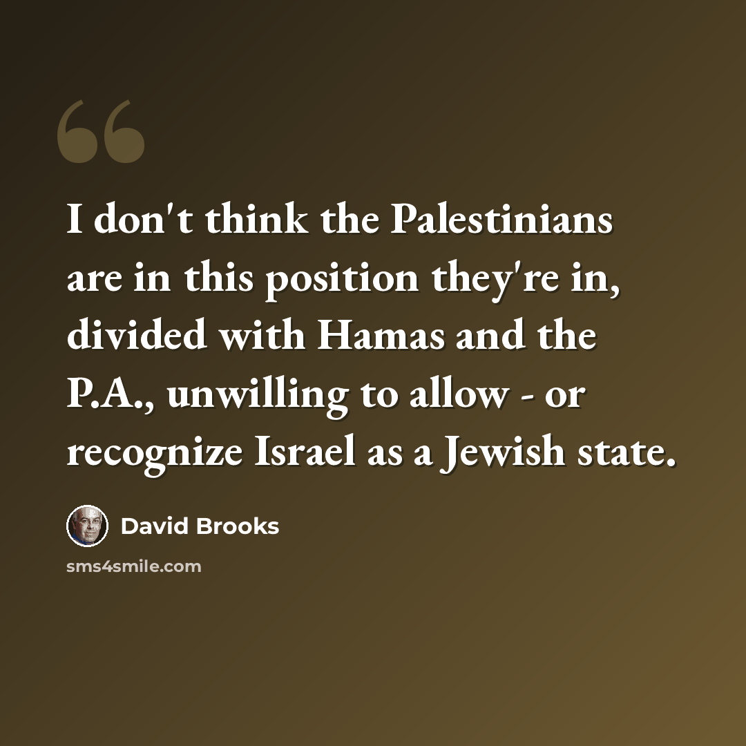 “I don't think the Palestinians are in this position they're in, divided with Hamas and the P.A., unwilling to allow - or recognize Israel as a Jewish state.” quote by David Brooks