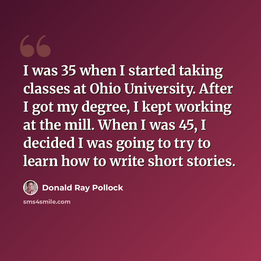 “I was 35 when I started taking classes at Ohio University. After I got my degree, I kept working at the mill. When I was 45, I decided I was going to try to learn how to write short stories.” quote by Donald Ray Pollock