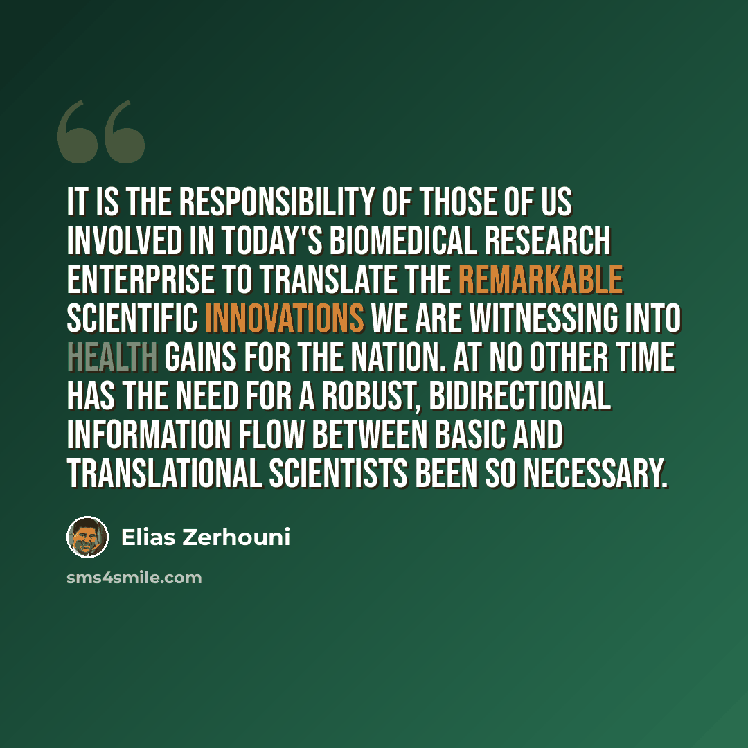 “It is the responsibility of those of us involved in today's biomedical research enterprise to translate the remarkable scientific innovations we are witnessing into health gains for the nation. At no other time has the need for a robust, bidirectional information flow between basic and…” quote by Elias Zerhouni