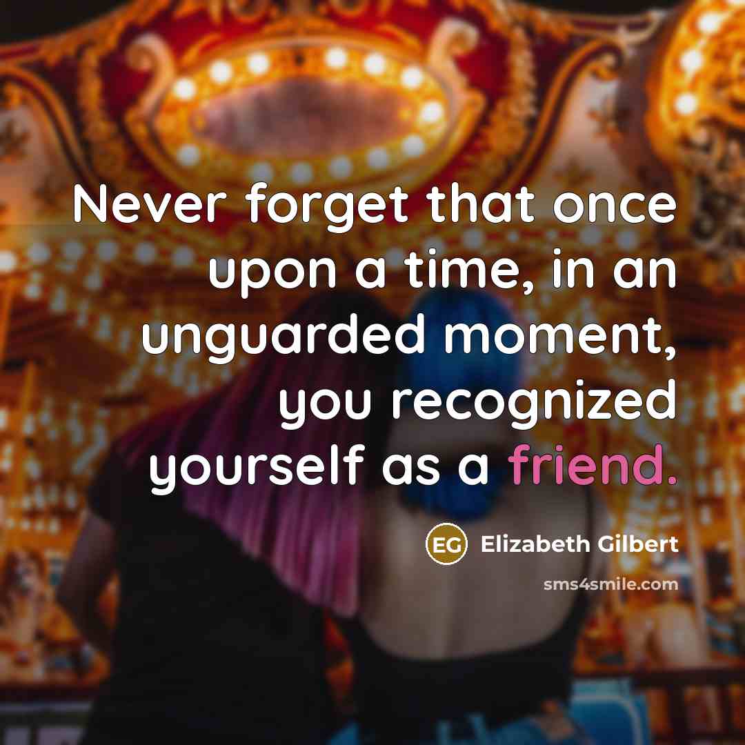 “Never forget that once upon a time, in an unguarded moment, you recognized yourself as a friend.” quote by Elizabeth Gilbert