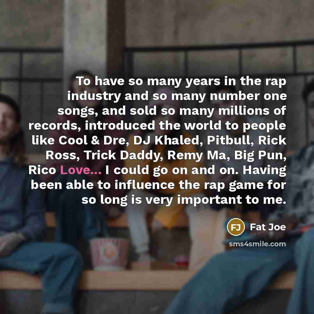 “To have so many years in the rap industry and so many number one songs, and sold so many millions of records, introduced the world to people like Cool & Dre, DJ Khaled, Pitbull, Rick Ross, Trick Daddy, Remy Ma, Big Pun, Rico Love... I could go on and on. Having been able to influence the rap game…” quote by Fat Joe