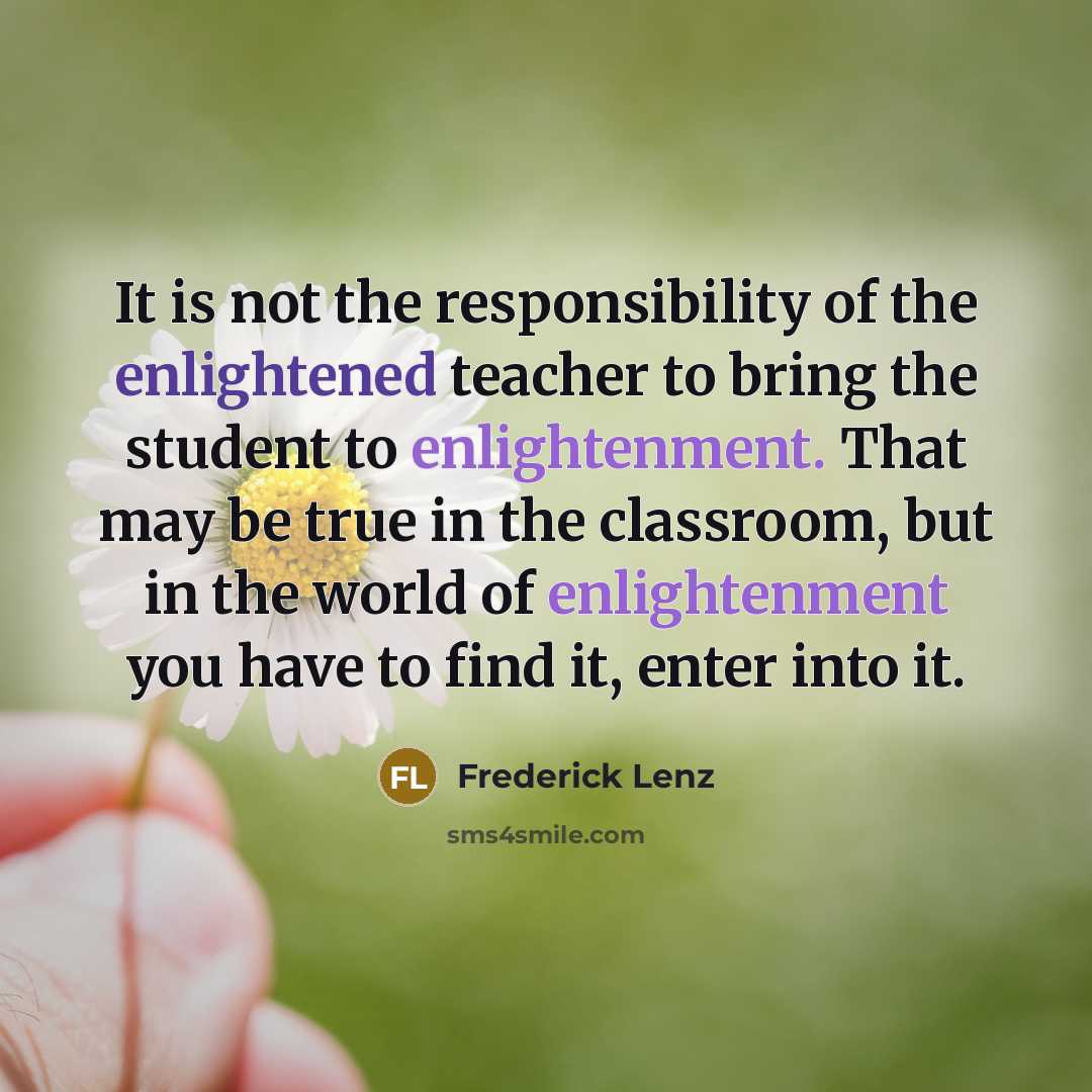 “It is not the responsibility of the enlightened teacher to bring the student to enlightenment. That may be true in the classroom, but in the world of enlightenment you have to find it, enter into it.” quote by Frederick Lenz