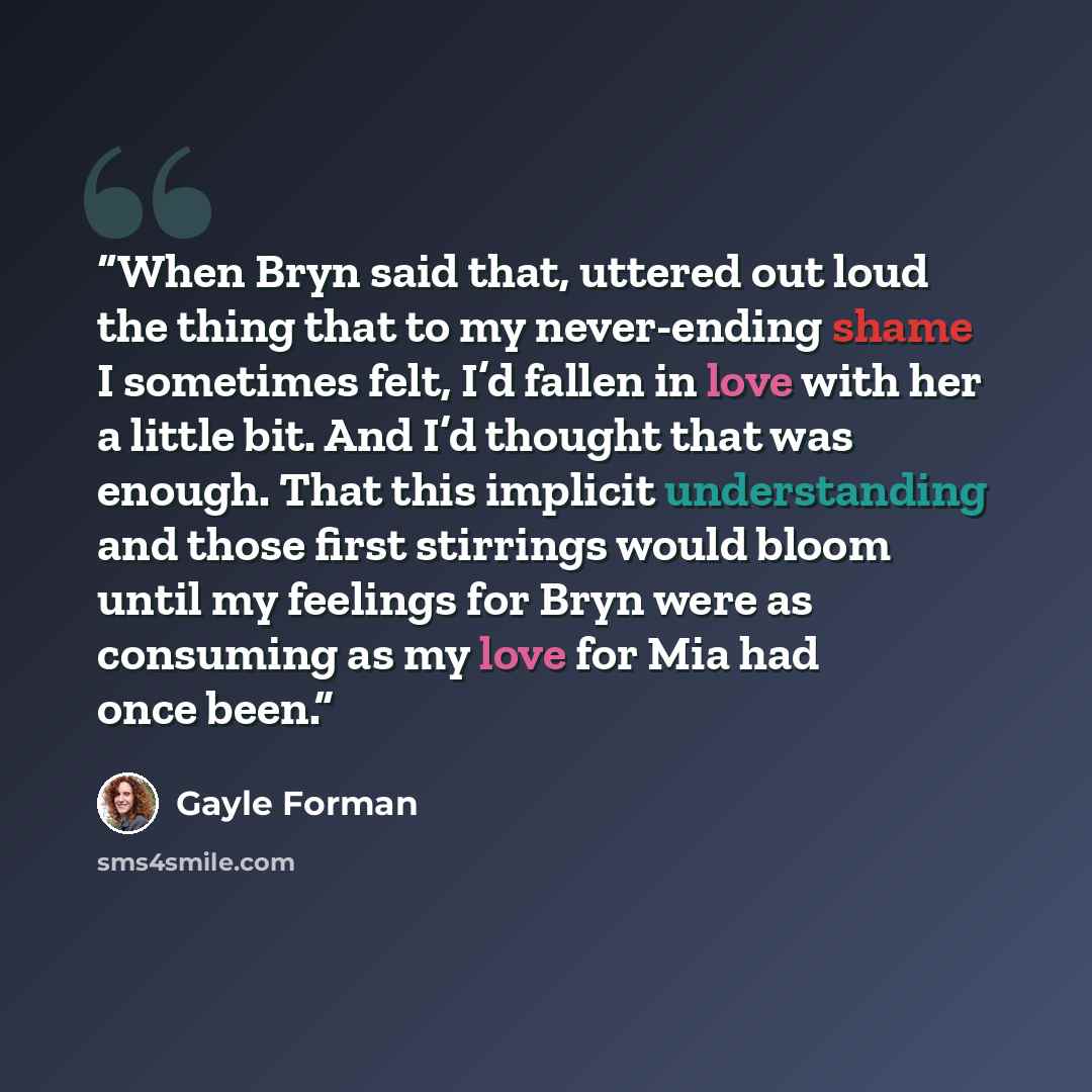 “When Bryn said that, uttered out loud the thing that to my never-ending shame I sometimes felt, I’d fallen in love with her a little bit. And I’d thought that was enough. That this implicit understanding and those first stirrings would bloom until my feelings for Bryn were as consuming as my love…” quote by Gayle Forman